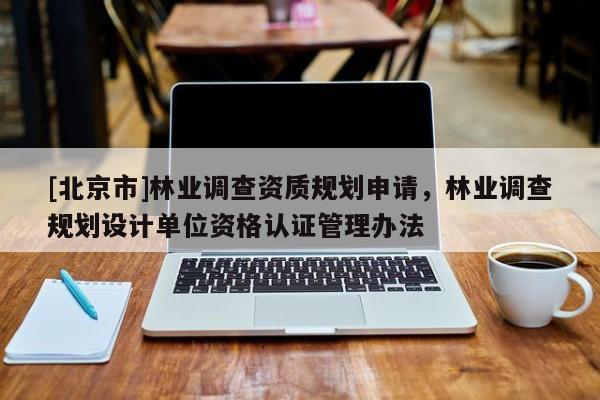 [北京市]林業(yè)調查資質規(guī)劃申請，林業(yè)調查規(guī)劃設計單位資格認證管理辦法