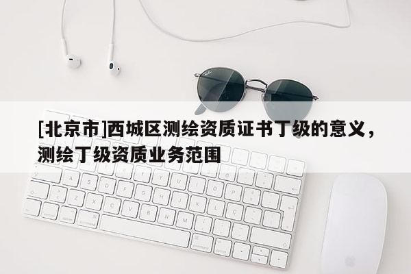 [北京市]西城區(qū)測繪資質(zhì)證書丁級的意義，測繪丁級資質(zhì)業(yè)務(wù)范圍