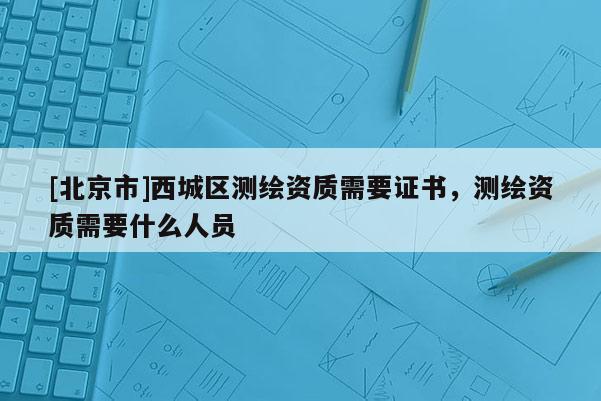 [北京市]西城區(qū)測繪資質(zhì)需要證書，測繪資質(zhì)需要什么人員