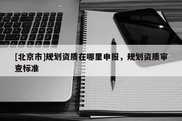 [北京市]規(guī)劃資質(zhì)在哪里申報，規(guī)劃資質(zhì)審查標(biāo)準(zhǔn)