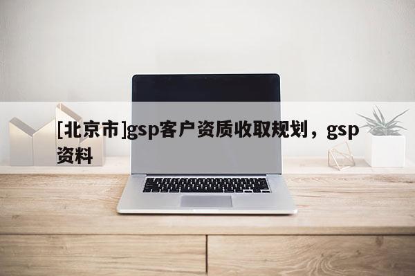 [北京市]gsp客戶資質收取規(guī)劃，gsp資料