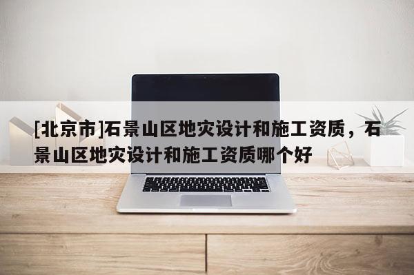 [北京市]石景山區(qū)地災(zāi)設(shè)計(jì)和施工資質(zhì)，石景山區(qū)地災(zāi)設(shè)計(jì)和施工資質(zhì)哪個(gè)好