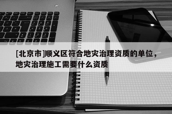 [北京市]順義區(qū)符合地災(zāi)治理資質(zhì)的單位，地災(zāi)治理施工需要什么資質(zhì)