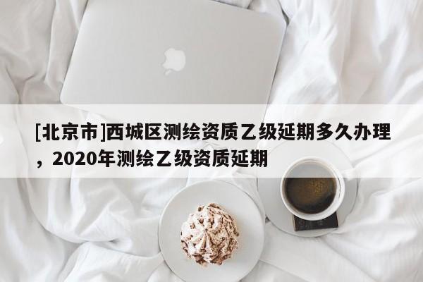 [北京市]西城區(qū)測(cè)繪資質(zhì)乙級(jí)延期多久辦理，2020年測(cè)繪乙級(jí)資質(zhì)延期