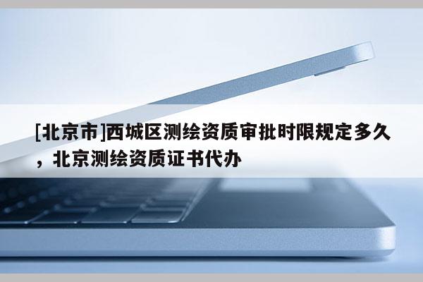 [北京市]西城區(qū)測(cè)繪資質(zhì)審批時(shí)限規(guī)定多久，北京測(cè)繪資質(zhì)證書代辦