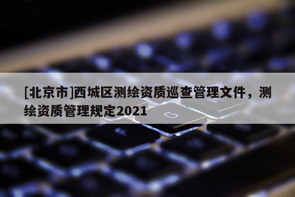 [北京市]西城區(qū)測繪資質(zhì)巡查管理文件，測繪資質(zhì)管理規(guī)定2021