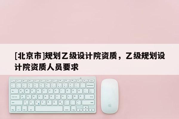 [北京市]規(guī)劃乙級設計院資質，乙級規(guī)劃設計院資質人員要求