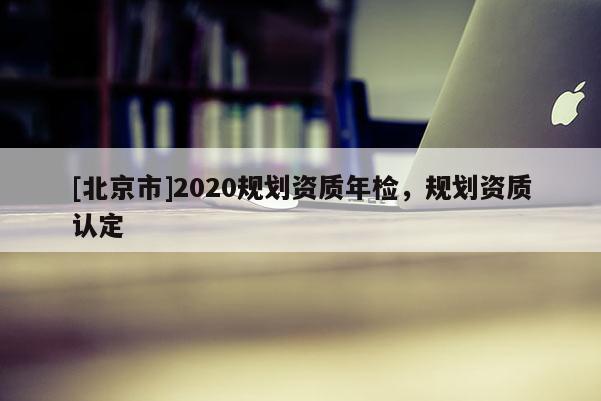 [北京市]2020規(guī)劃資質(zhì)年檢，規(guī)劃資質(zhì)認(rèn)定