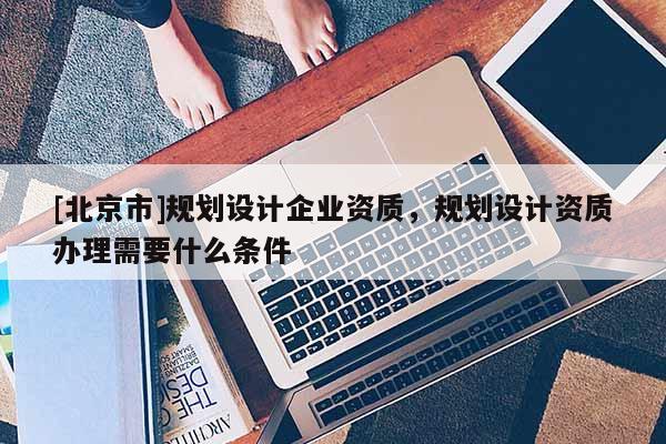 [北京市]規(guī)劃設(shè)計企業(yè)資質(zhì)，規(guī)劃設(shè)計資質(zhì)辦理需要什么條件