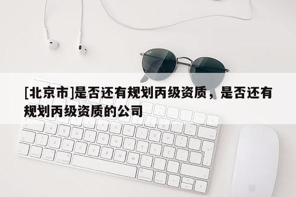 [北京市]是否還有規(guī)劃丙級資質(zhì)，是否還有規(guī)劃丙級資質(zhì)的公司