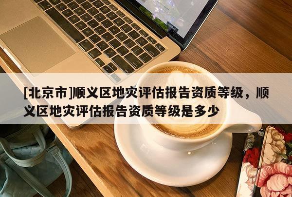 [北京市]順義區(qū)地災(zāi)評(píng)估報(bào)告資質(zhì)等級(jí)，順義區(qū)地災(zāi)評(píng)估報(bào)告資質(zhì)等級(jí)是多少