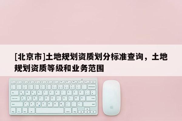 [北京市]土地規(guī)劃資質(zhì)劃分標(biāo)準(zhǔn)查詢，土地規(guī)劃資質(zhì)等級和業(yè)務(wù)范圍