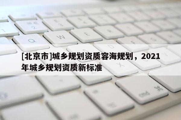 [北京市]城鄉(xiāng)規(guī)劃資質(zhì)容海規(guī)劃，2021年城鄉(xiāng)規(guī)劃資質(zhì)新標準