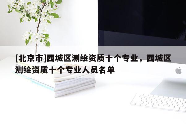 [北京市]西城區(qū)測繪資質(zhì)十個(gè)專業(yè)，西城區(qū)測繪資質(zhì)十個(gè)專業(yè)人員名單