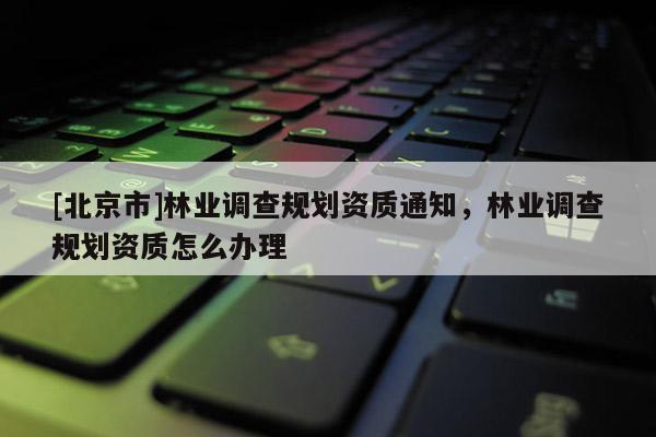 [北京市]林業(yè)調(diào)查規(guī)劃資質(zhì)通知，林業(yè)調(diào)查規(guī)劃資質(zhì)怎么辦理