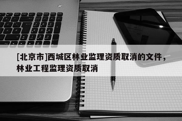 [北京市]西城區(qū)林業(yè)監(jiān)理資質(zhì)取消的文件，林業(yè)工程監(jiān)理資質(zhì)取消