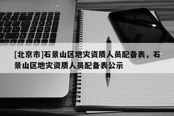 [北京市]石景山區(qū)地災(zāi)資質(zhì)人員配備表，石景山區(qū)地災(zāi)資質(zhì)人員配備表公示