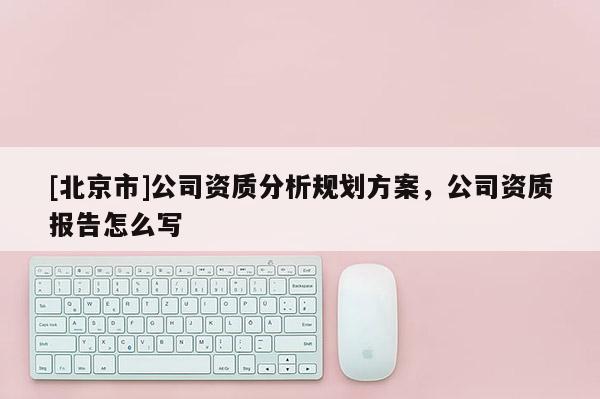 [北京市]公司資質(zhì)分析規(guī)劃方案，公司資質(zhì)報(bào)告怎么寫(xiě)