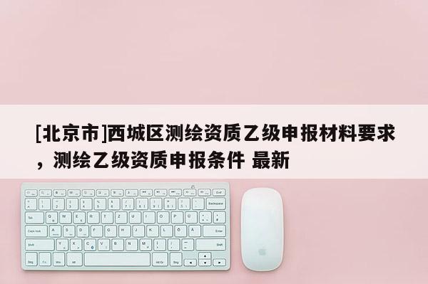 [北京市]西城區(qū)測(cè)繪資質(zhì)乙級(jí)申報(bào)材料要求，測(cè)繪乙級(jí)資質(zhì)申報(bào)條件 最新