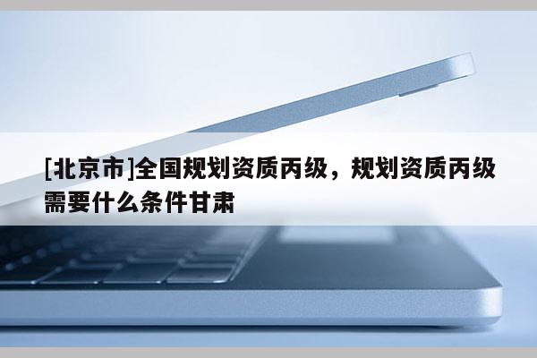 [北京市]全國(guó)規(guī)劃資質(zhì)丙級(jí)，規(guī)劃資質(zhì)丙級(jí)需要什么條件甘肅