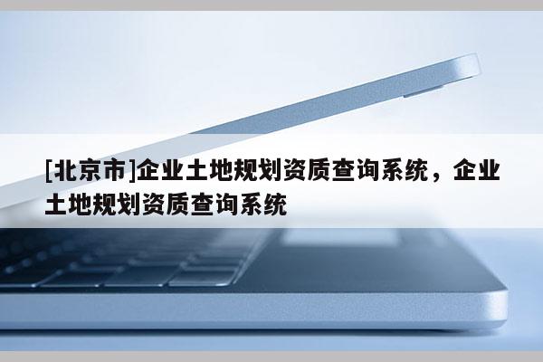 [北京市]企業(yè)土地規(guī)劃資質(zhì)查詢系統(tǒng)，企業(yè)土地規(guī)劃資質(zhì)查詢系統(tǒng)