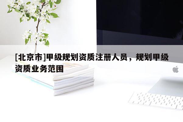 [北京市]甲級(jí)規(guī)劃資質(zhì)注冊人員，規(guī)劃甲級(jí)資質(zhì)業(yè)務(wù)范圍