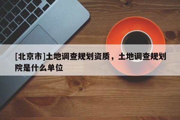 [北京市]土地調(diào)查規(guī)劃資質(zhì)，土地調(diào)查規(guī)劃院是什么單位