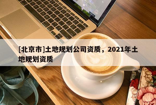 [北京市]土地規(guī)劃公司資質(zhì)，2021年土地規(guī)劃資質(zhì)