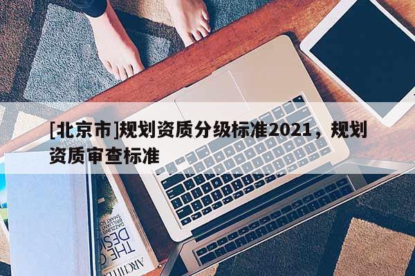 [北京市]規(guī)劃資質(zhì)分級標(biāo)準(zhǔn)2021，規(guī)劃資質(zhì)審查標(biāo)準(zhǔn)