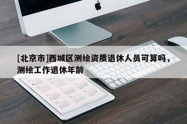 [北京市]西城區(qū)測繪資質退休人員可算嗎，測繪工作退休年齡