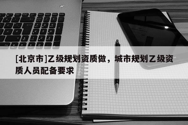 [北京市]乙級規(guī)劃資質(zhì)做，城市規(guī)劃乙級資質(zhì)人員配備要求