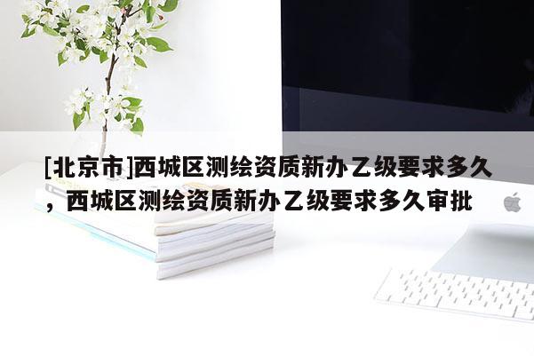 [北京市]西城區(qū)測繪資質新辦乙級要求多久，西城區(qū)測繪資質新辦乙級要求多久審批