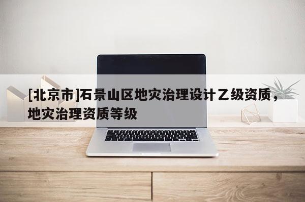 [北京市]石景山區(qū)地災(zāi)治理設(shè)計乙級資質(zhì)，地災(zāi)治理資質(zhì)等級