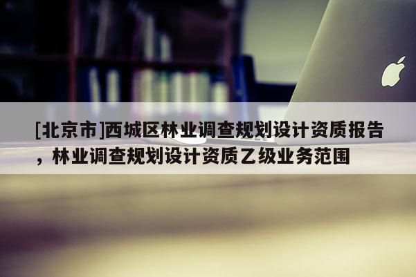 [北京市]西城區(qū)林業(yè)調(diào)查規(guī)劃設(shè)計(jì)資質(zhì)報(bào)告，林業(yè)調(diào)查規(guī)劃設(shè)計(jì)資質(zhì)乙級(jí)業(yè)務(wù)范圍