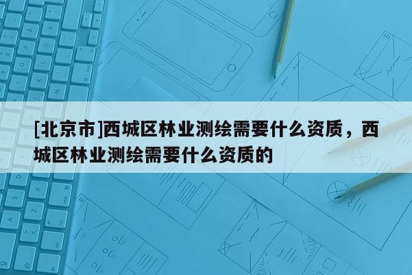 [北京市]西城區(qū)林業(yè)測(cè)繪需要什么資質(zhì)，西城區(qū)林業(yè)測(cè)繪需要什么資質(zhì)的