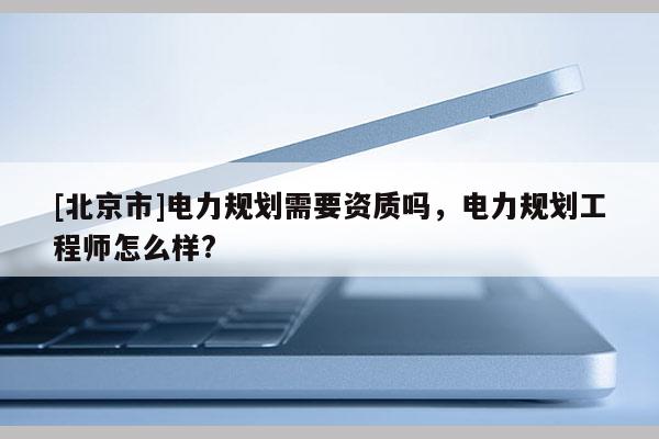 [北京市]電力規(guī)劃需要資質(zhì)嗎，電力規(guī)劃工程師怎么樣?