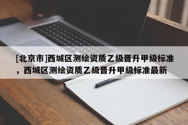 [北京市]西城區(qū)測繪資質(zhì)乙級晉升甲級標(biāo)準(zhǔn)，西城區(qū)測繪資質(zhì)乙級晉升甲級標(biāo)準(zhǔn)最新