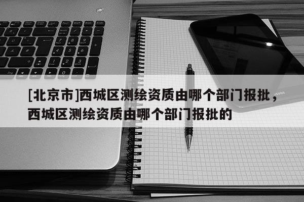 [北京市]西城區(qū)測繪資質(zhì)由哪個(gè)部門報(bào)批，西城區(qū)測繪資質(zhì)由哪個(gè)部門報(bào)批的