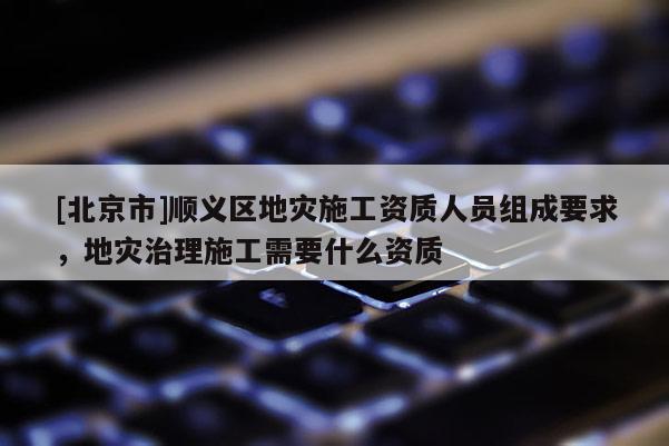 [北京市]順義區(qū)地災施工資質人員組成要求，地災治理施工需要什么資質