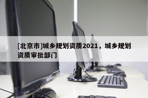 [北京市]城鄉(xiāng)規(guī)劃資質(zhì)2021，城鄉(xiāng)規(guī)劃資質(zhì)審批部門