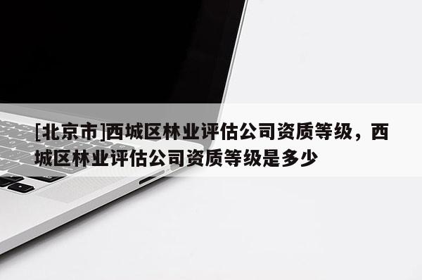 [北京市]西城區(qū)林業(yè)評估公司資質(zhì)等級，西城區(qū)林業(yè)評估公司資質(zhì)等級是多少