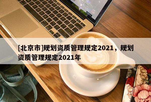 [北京市]規(guī)劃資質(zhì)管理規(guī)定2021，規(guī)劃資質(zhì)管理規(guī)定2021年