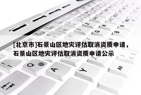 [北京市]石景山區(qū)地災(zāi)評估取消資質(zhì)申請，石景山區(qū)地災(zāi)評估取消資質(zhì)申請公示