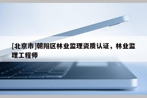 [北京市]朝陽區(qū)林業(yè)監(jiān)理資質(zhì)認(rèn)證，林業(yè)監(jiān)理工程師