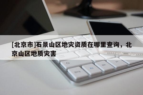 [北京市]石景山區(qū)地災(zāi)資質(zhì)在哪里查詢，北京山區(qū)地質(zhì)災(zāi)害