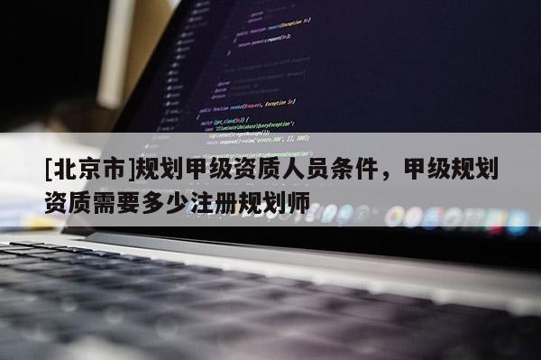 [北京市]規(guī)劃甲級資質(zhì)人員條件，甲級規(guī)劃資質(zhì)需要多少注冊規(guī)劃師