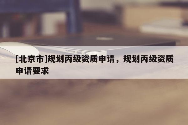 [北京市]規(guī)劃丙級資質申請，規(guī)劃丙級資質申請要求