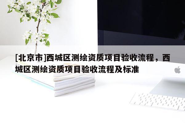 [北京市]西城區(qū)測繪資質項目驗收流程，西城區(qū)測繪資質項目驗收流程及標準