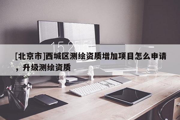 [北京市]西城區(qū)測繪資質增加項目怎么申請，升級測繪資質