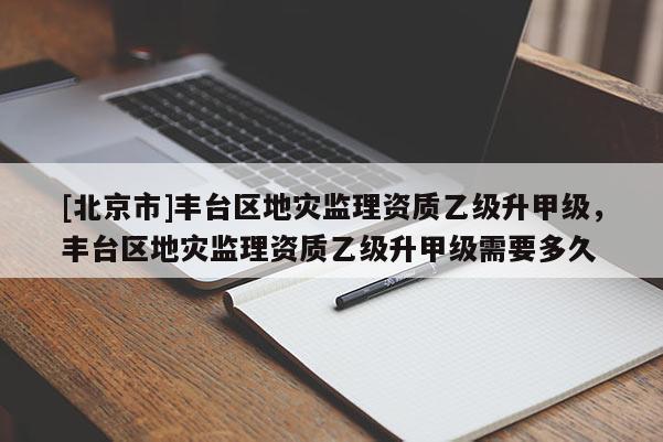 [北京市]豐臺區(qū)地災監(jiān)理資質乙級升甲級，豐臺區(qū)地災監(jiān)理資質乙級升甲級需要多久